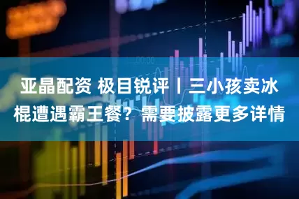 亚晶配资 极目锐评丨三小孩卖冰棍遭遇霸王餐？需要披露更多详情