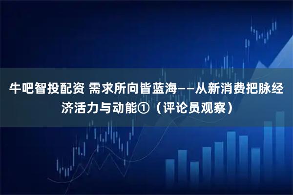 牛吧智投配资 需求所向皆蓝海——从新消费把脉经济活力与动能①（评论员观察）