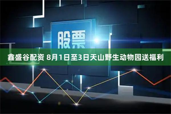 鑫盛谷配资 8月1日至3日天山野生动物园送福利