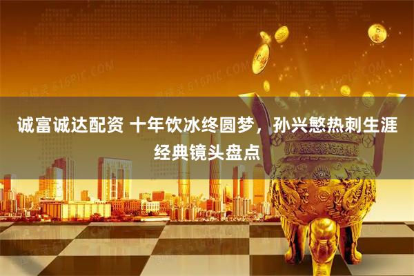 诚富诚达配资 十年饮冰终圆梦，孙兴慜热刺生涯经典镜头盘点