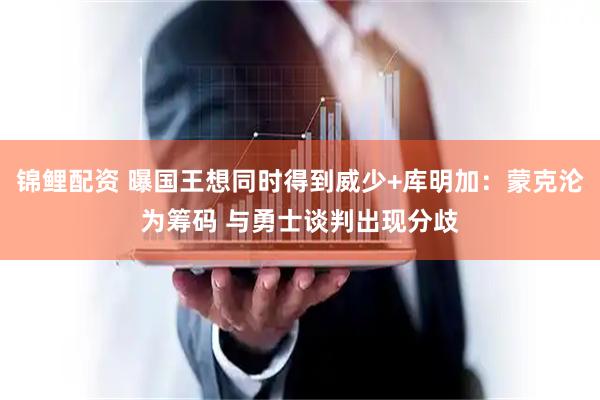 锦鲤配资 曝国王想同时得到威少+库明加：蒙克沦为筹码 与勇士谈判出现分歧