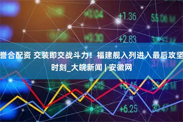 誉合配资 交装即交战斗力！福建舰入列进入最后攻坚时刻_大皖新闻 | 安徽网
