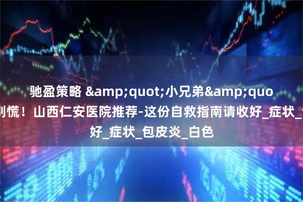 驰盈策略 &quot;小兄弟&quot;发炎了？别慌！山西仁安医院推荐-这份自救指南请收好_症状_包皮炎_白色