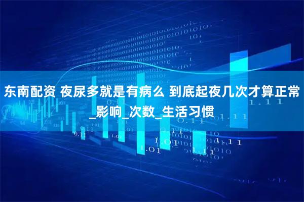 东南配资 夜尿多就是有病么 到底起夜几次才算正常_影响_次数_生活习惯