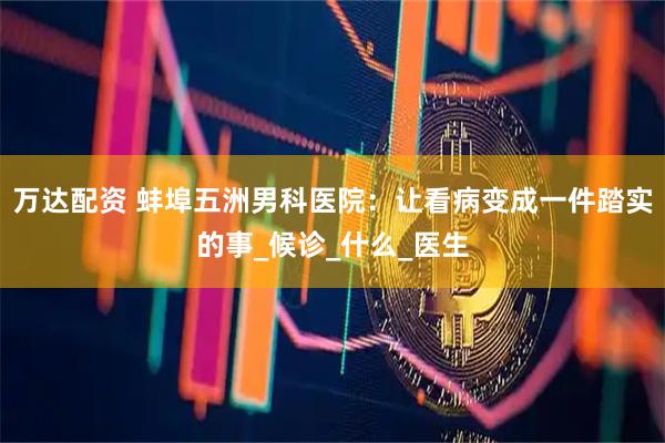 万达配资 蚌埠五洲男科医院：让看病变成一件踏实的事_候诊_什么_医生