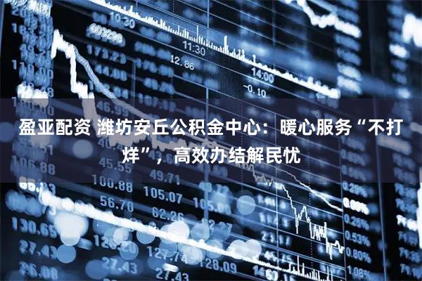 盈亚配资 潍坊安丘公积金中心：暖心服务“不打烊”，高效办结解民忧