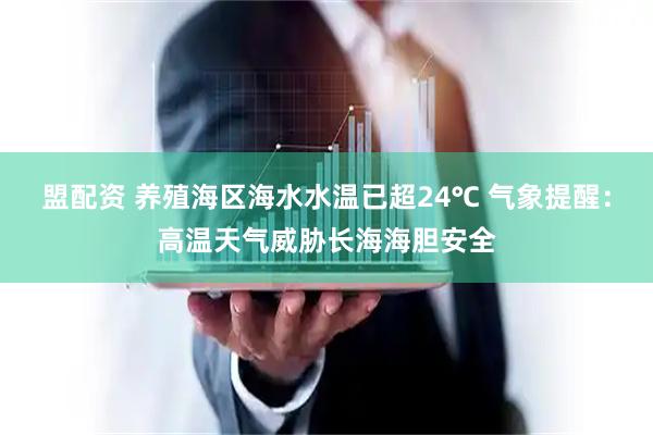 盟配资 养殖海区海水水温已超24℃ 气象提醒：高温天气威胁长海海胆安全