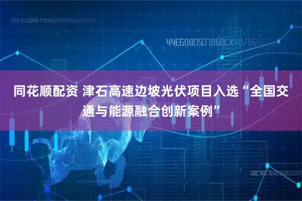 同花顺配资 津石高速边坡光伏项目入选“全国交通与能源融合创新案例”