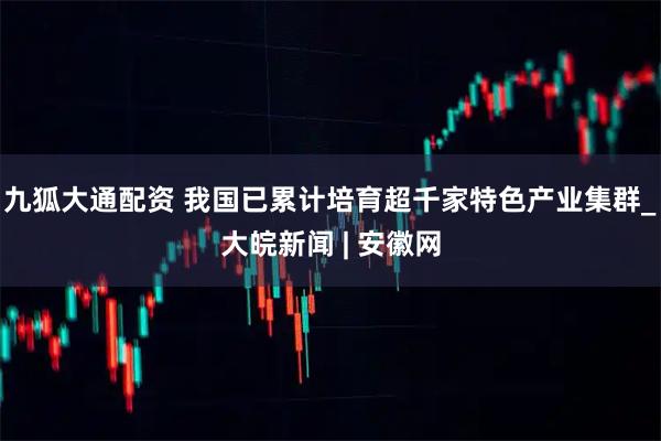 九狐大通配资 我国已累计培育超千家特色产业集群_大皖新闻 | 安徽网