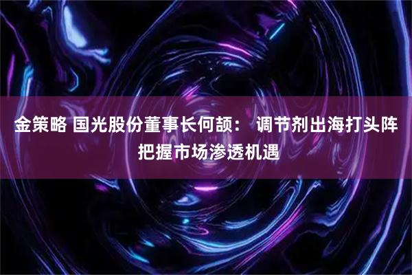 金策略 国光股份董事长何颉： 调节剂出海打头阵 把握市场渗透机遇