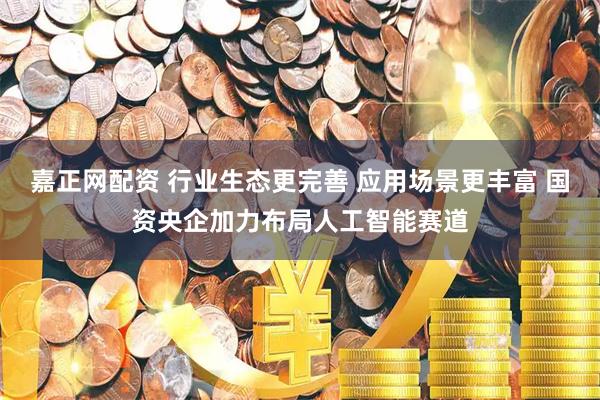 嘉正网配资 行业生态更完善 应用场景更丰富 国资央企加力布局人工智能赛道