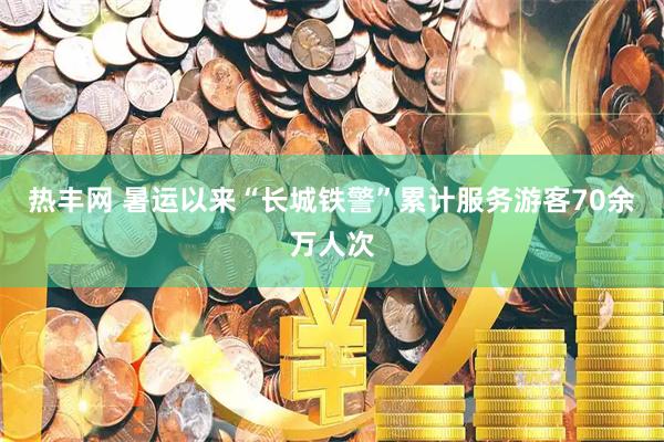 热丰网 暑运以来“长城铁警”累计服务游客70余万人次