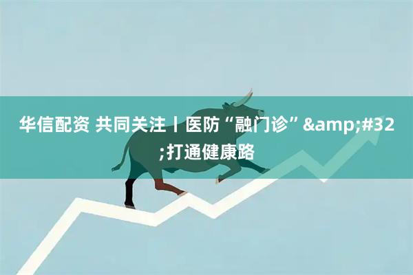 华信配资 共同关注丨医防“融门诊”&#32;打通健康路