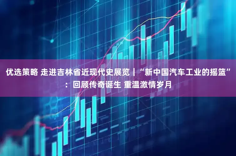 优选策略 走进吉林省近现代史展览｜“新中国汽车工业的摇篮”：回顾传奇诞生 重温激情岁月