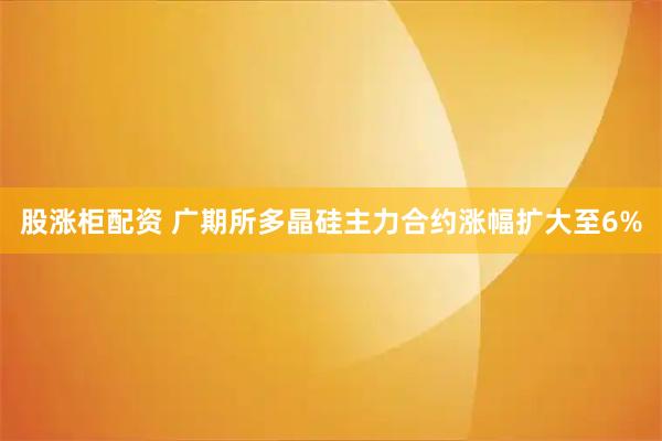 股涨柜配资 广期所多晶硅主力合约涨幅扩大至6%