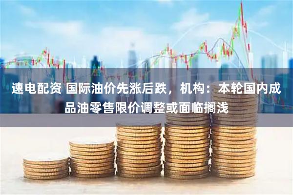 速电配资 国际油价先涨后跌，机构：本轮国内成品油零售限价调整或面临搁浅