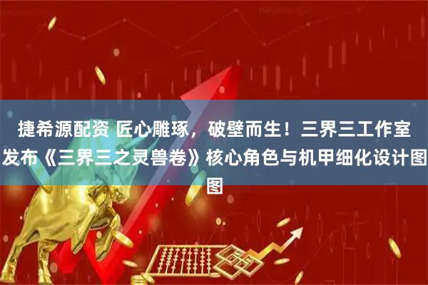 捷希源配资 匠心雕琢，破壁而生！三界三工作室发布《三界三之灵兽卷》核心角色与机甲细化设计图
