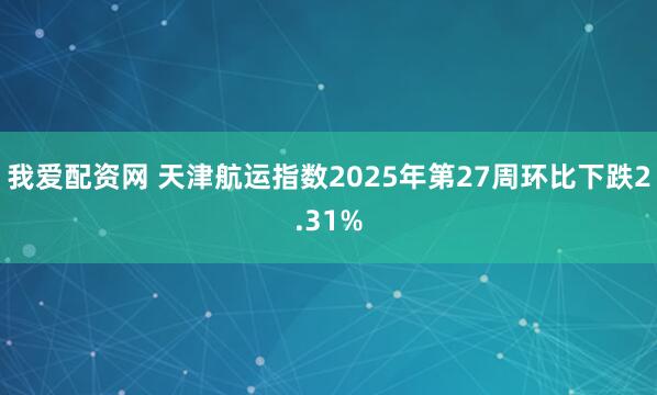 我爱配资网 天津航运指数2025年第27周环比下跌2.31%