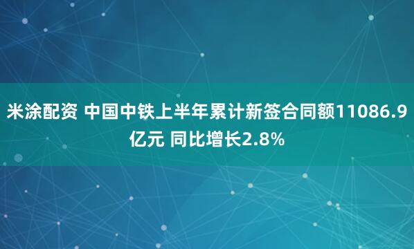 米涂配资 中国中铁上半年累计新签合同额11086.9亿元 同比增长2.8%