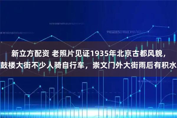 新立方配资 老照片见证1935年北京古都风貌，鼓楼大街不少人骑自行车，崇文门外大街雨后有积水