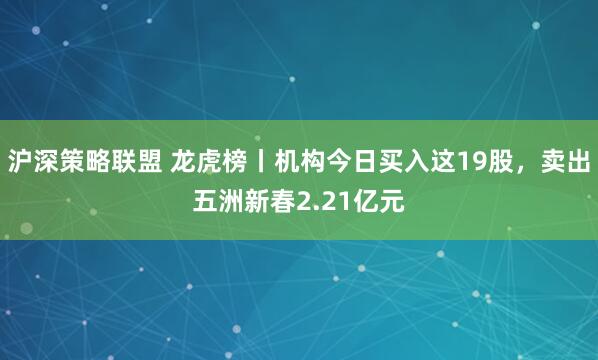 沪深策略联盟 龙虎榜丨机构今日买入这19股，卖出五洲新春2.21亿元