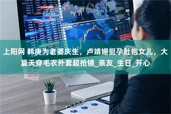 上阳网 韩庚为老婆庆生，卢靖姗挺孕肚抱女儿，大夏天穿毛衣外套超抢镜_亲友_生日_开心