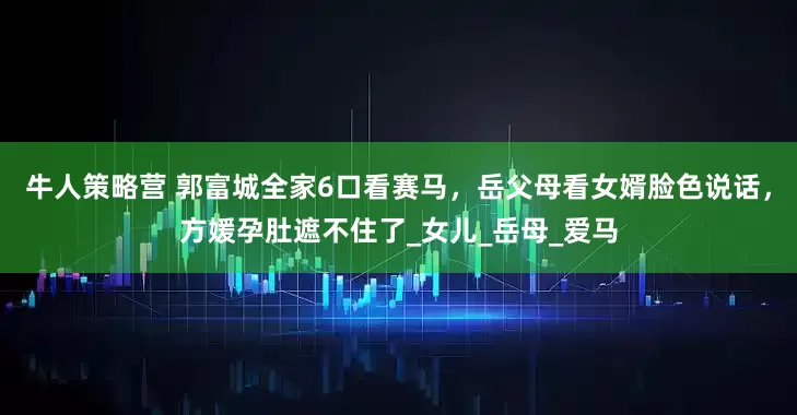 牛人策略营 郭富城全家6口看赛马，岳父母看女婿脸色说话，方媛孕肚遮不住了_女儿_岳母_爱马