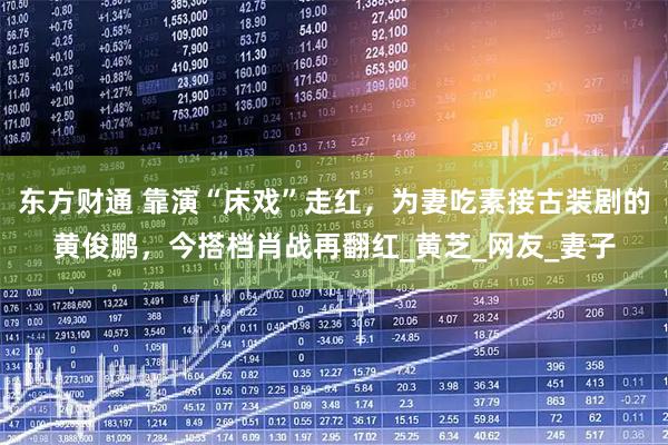 东方财通 靠演“床戏”走红，为妻吃素接古装剧的黄俊鹏，今搭档肖战再翻红_黄芝_网友_妻子