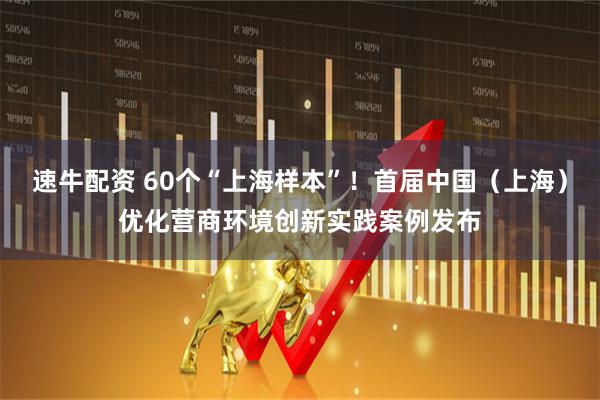 速牛配资 60个“上海样本”！首届中国（上海）优化营商环境创新实践案例发布