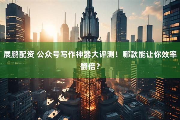 展鹏配资 公众号写作神器大评测！哪款能让你效率翻倍？