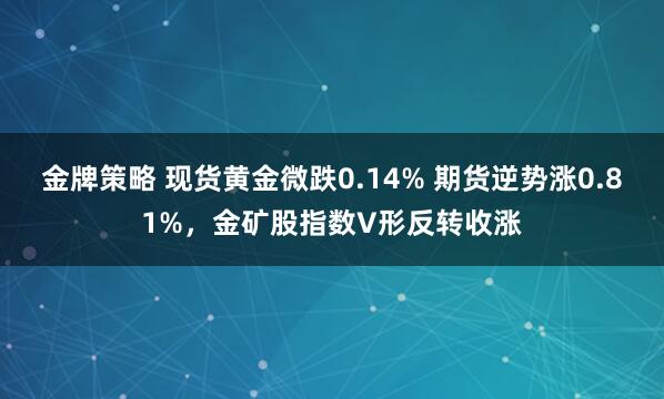 金牌策略 现货黄金微跌0.14% 期货逆势涨0.81%，金矿股指数V形反转收涨