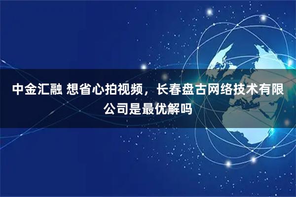 中金汇融 想省心拍视频，长春盘古网络技术有限公司是最优解吗