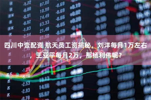 四川中壹配资 航天员工资揭秘，刘洋每月1万左右，王亚平每月2万，那杨利伟呢？
