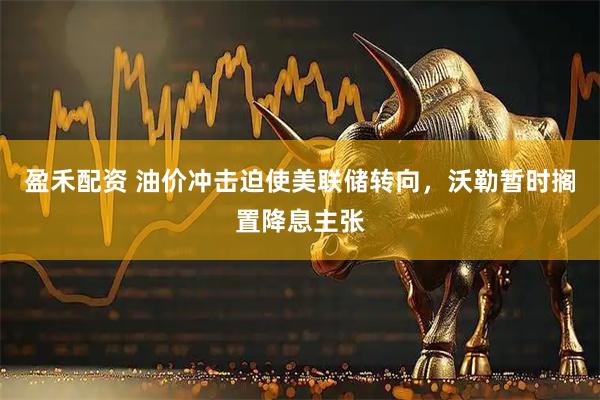 盈禾配资 油价冲击迫使美联储转向，沃勒暂时搁置降息主张