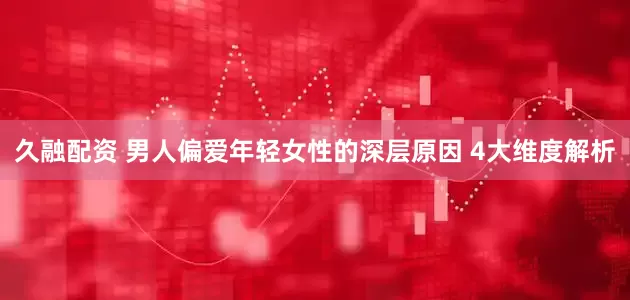 久融配资 男人偏爱年轻女性的深层原因 4大维度解析